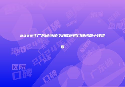 2025年广东省鱼尾纹消除医院口碑榜前十佳推荐