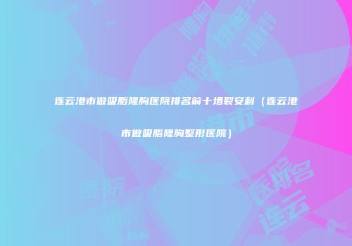 连云港市做吸脂隆胸医院排名前十墙裂安利（连云港市做吸脂隆胸整形医院）