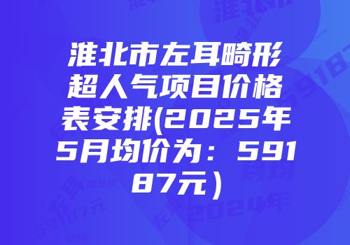淮北市左耳畸形超人气项目价格表安排(2025年5月均价为：59187元）
