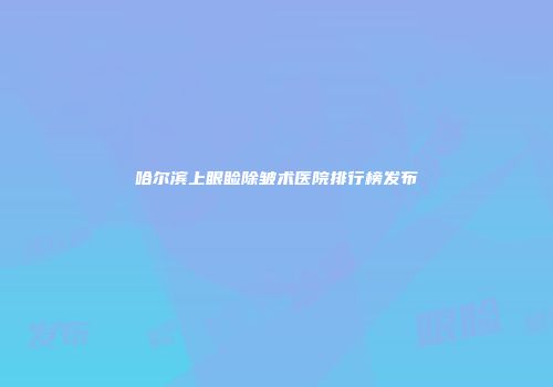 哈尔滨上眼睑除皱术医院排行榜发布