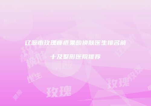 辽源市玫瑰痤疮果酸换肤医生排名前十及整形医院推荐