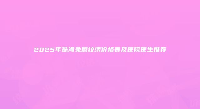2025年珠海兔唇纹绣价格表及医院医生推荐