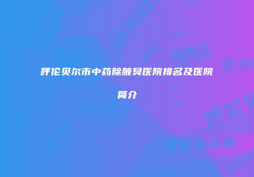呼伦贝尔市中药除腋臭医院排名及医院简介