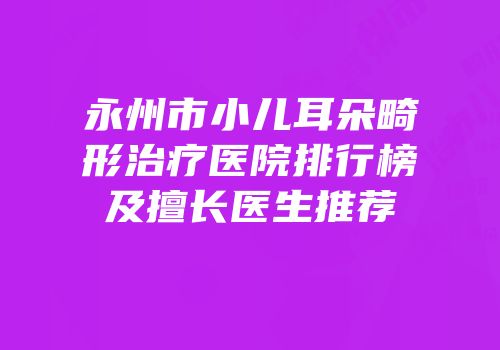 永州市小儿耳朵畸形治疗医院排行榜及擅长医生推荐