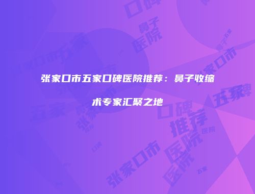 张家口市五家口碑医院推荐：鼻子收缩术专家汇聚之地