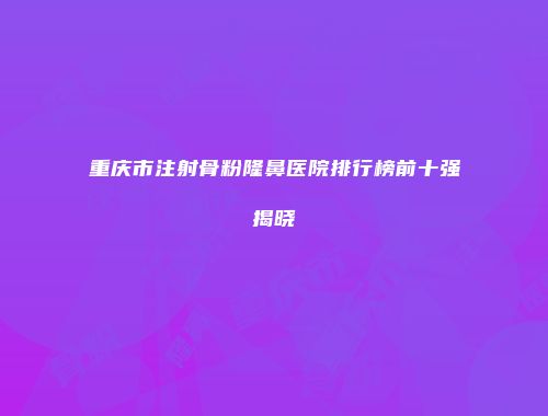 重庆市注射骨粉隆鼻医院排行榜前十强揭晓
