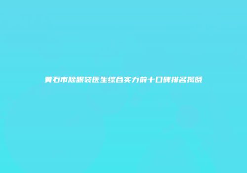 黄石市除眼袋医生综合实力前十口碑排名揭晓