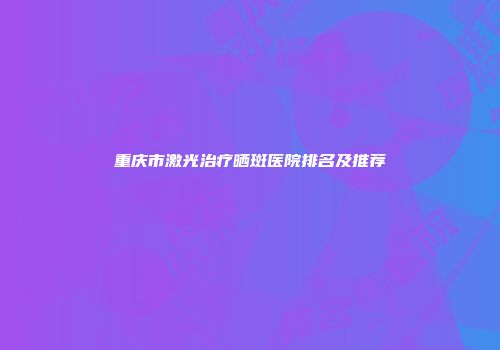 重庆市激光治疗晒斑医院排名及推荐