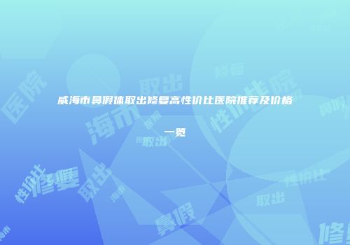威海市鼻假体取出修复高性价比医院推荐及价格一览