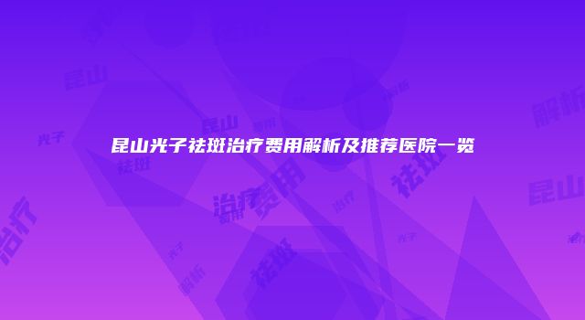 昆山光子祛斑治疗费用解析及推荐医院一览