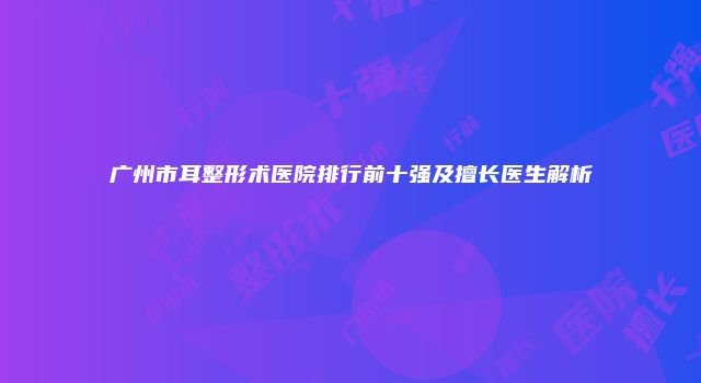 广州市耳整形术医院排行前十强及擅长医生解析