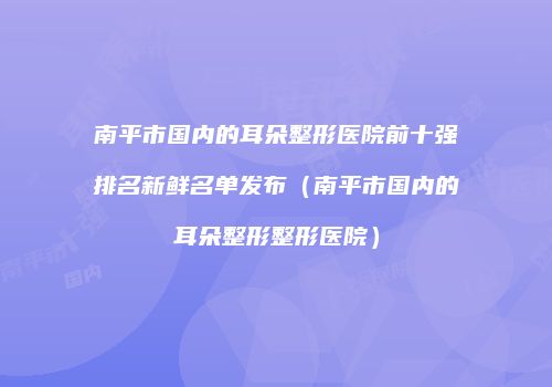 南平市国内的耳朵整形医院前十强排名新鲜名单发布（南平市国内的耳朵整形整形医院）