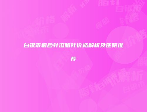白银市瘦脸针溶脂针价格解析及医院推荐