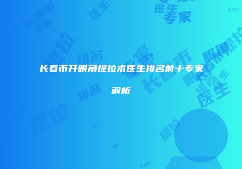 长春市开眼角提拉术医生排名前十专家解析