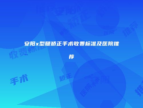 安阳x型腿矫正手术收费标准及医院推荐