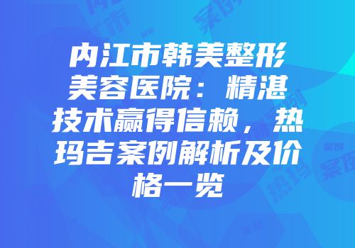 内江市韩美整形美容医院：精湛技术赢得信赖，热玛吉案例解析及价格一览