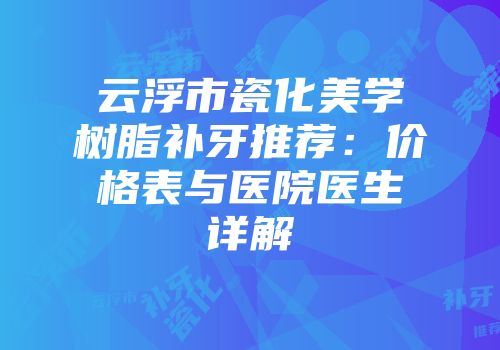 云浮市瓷化美学树脂补牙推荐：价格表与医院医生详解