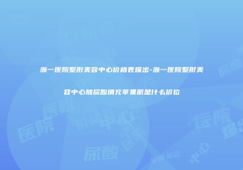 浙一医院整形美容中心价格表爆出-浙一医院整形美容中心玻尿酸填充苹果肌是什么价位
