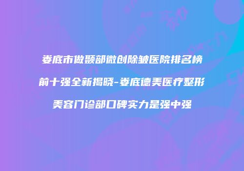娄底市做颞部微创除皱医院排名榜前十强全新揭晓-娄底德美医疗整形美容门诊部口碑实力是强中强