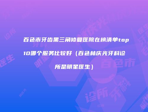 百色市牙齿黑三角修复医院在榜清单top10哪个服务比较好（百色林庆光牙科诊所是明星医生）