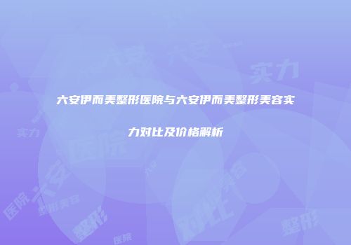 六安伊而美整形医院与六安伊而美整形美容实力对比及价格解析