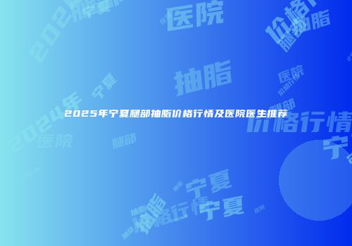 2025年宁夏腿部抽脂价格行情及医院医生推荐
