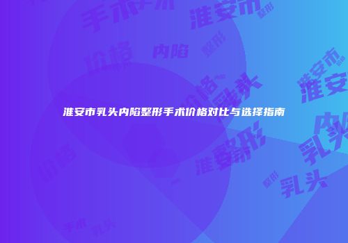 淮安市乳头内陷整形手术价格对比与选择指南