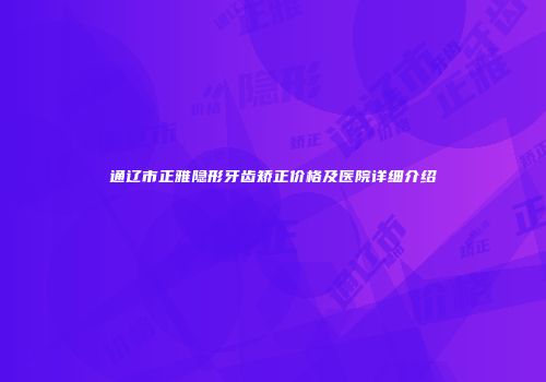 通辽市正雅隐形牙齿矫正价格及医院详细介绍