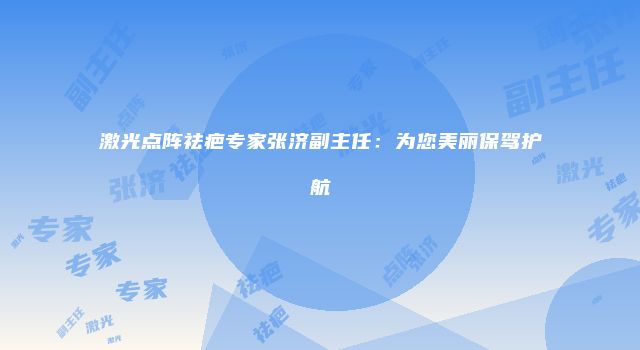 激光点阵祛疤专家张济副主任：为您美丽保驾护航