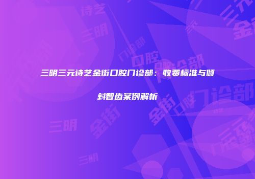 三明三元诗艺金街口腔门诊部：收费标准与倾斜智齿案例解析