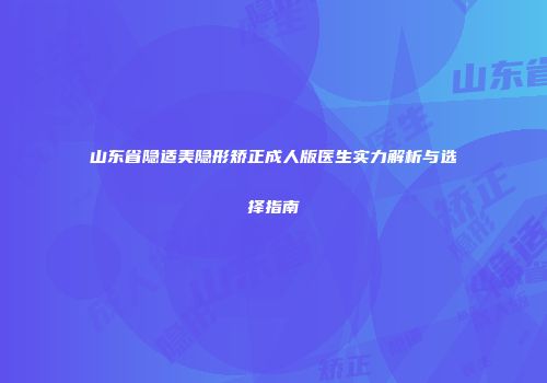 山东省隐适美隐形矫正成人版医生实力解析与选择指南
