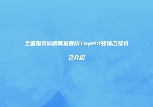 全国歪鼻修复再造医院Top20强排名及特色介绍