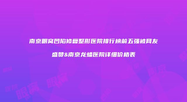 南京眼窝凹陷修复整形医院排行榜前五强被网友盛赞&南京龙蟠医院详细价格表