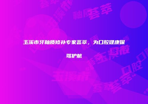 玉溪市牙釉质修补专家荟萃，为口腔健康保驾护航