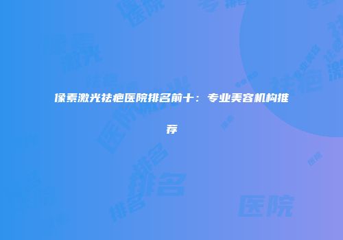 像素激光祛疤医院排名前十：专业美容机构推荐