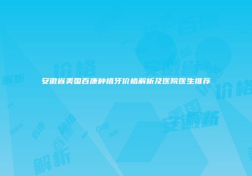 安徽省美国百康种植牙价格解析及医院医生推荐