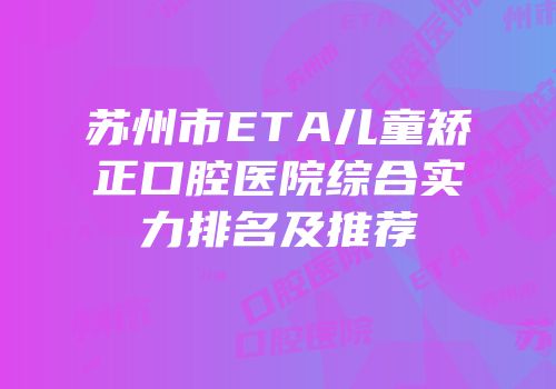 苏州市ETA儿童矫正口腔医院综合实力排名及推荐