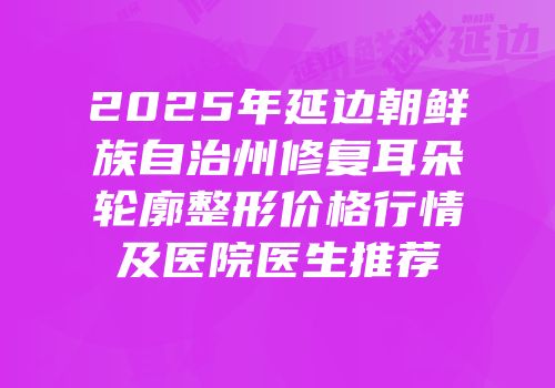 2025年延边朝鲜族自治州修复耳朵轮廓整形价格行情及医院医生推荐
