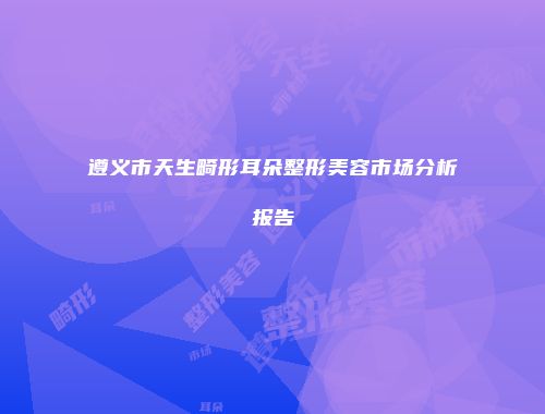 遵义市天生畸形耳朵整形美容市场分析报告