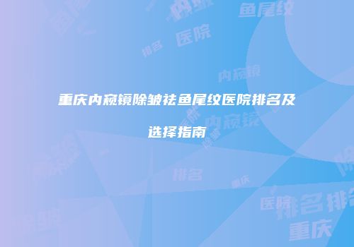 重庆内窥镜除皱祛鱼尾纹医院排名及选择指南