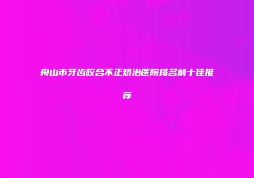 舟山市牙齿咬合不正矫治医院排名前十佳推荐