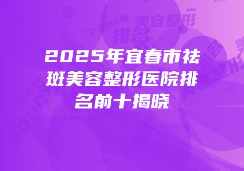 2025年宜春市祛斑美容整形医院排名前十揭晓