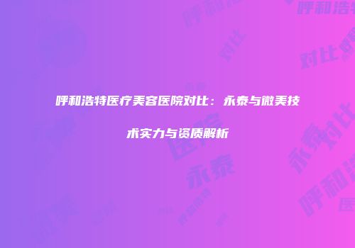呼和浩特医疗美容医院对比：永泰与微美技术实力与资质解析