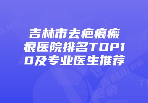 吉林市去疤痕瘢痕医院排名TOP10及专业医生推荐