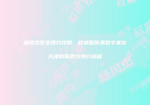 杨风杰医生预约攻略：权威整形美容专家在天津的服务与预约流程