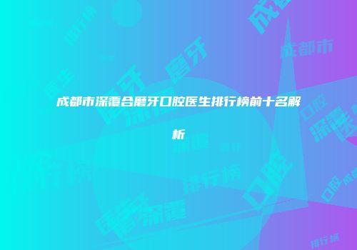 成都市深覆合磨牙口腔医生排行榜前十名解析