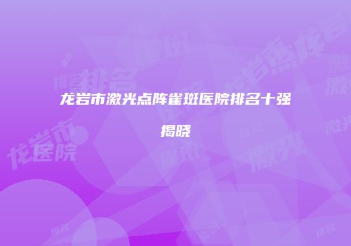 龙岩市激光点阵雀斑医院排名十强揭晓