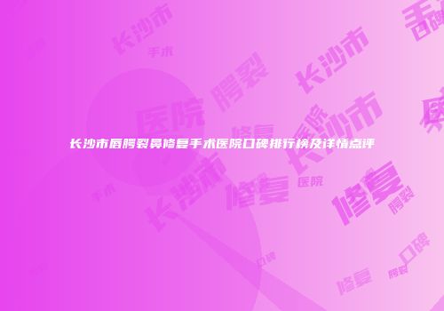长沙市唇腭裂鼻修复手术医院口碑排行榜及详情点评