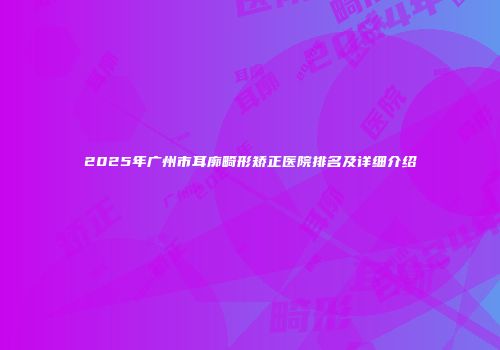 2025年广州市耳廓畸形矫正医院排名及详细介绍