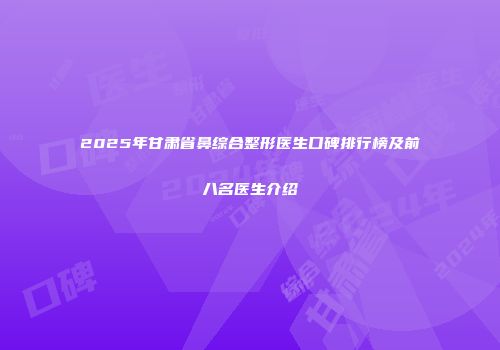 2025年甘肃省鼻综合整形医生口碑排行榜及前八名医生介绍